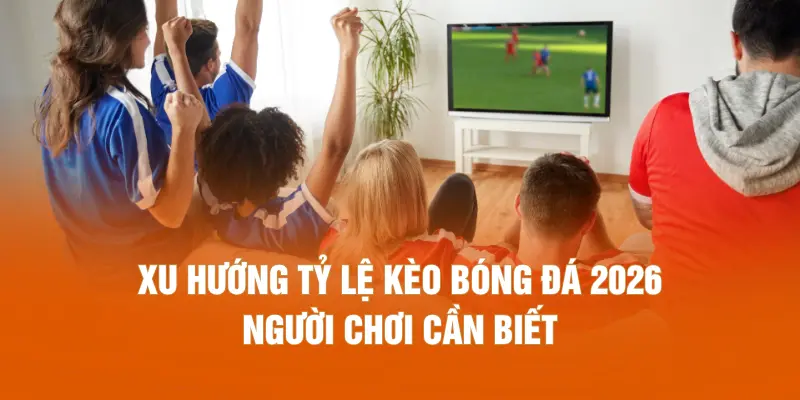 Xu hướng tỷ lệ kèo bóng đá 2026 người chơi cần biết
